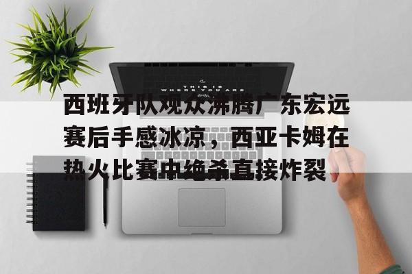 爱游戏官方入口-西班牙队观众沸腾广东宏远赛后手感冰凉，西亚卡姆在热火比赛中绝杀直接炸裂的简单介绍