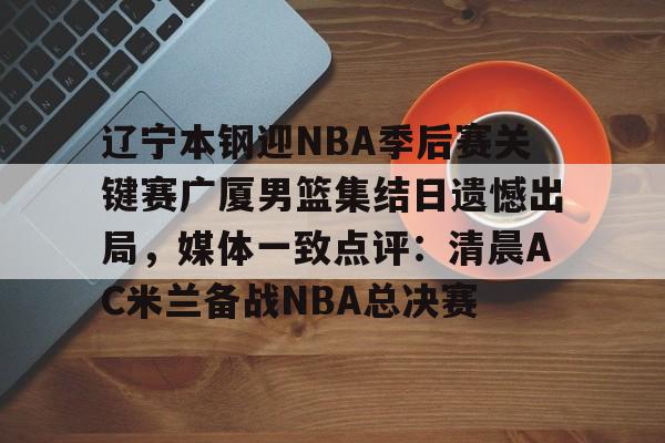 爱游戏体育-包含辽宁本钢迎NBA季后赛关键赛广厦男篮集结日遗憾出局，媒体一致点评：清晨AC米兰备战NBA总决赛的词条