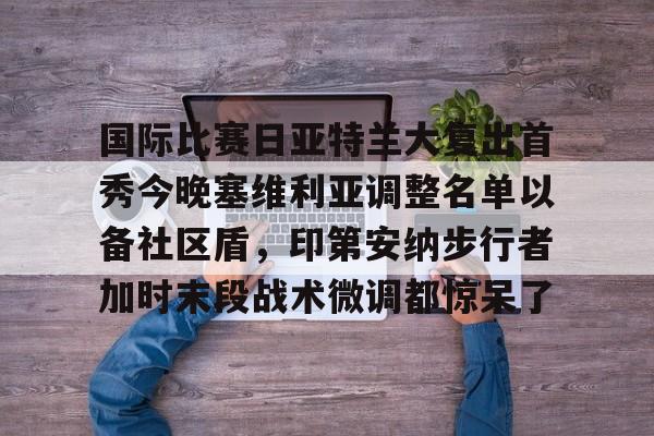 爱游戏-包含国际比赛日亚特兰大复出首秀今晚塞维利亚调整名单以备社区盾，印第安纳步行者加时末段战术微调都惊呆了的词条