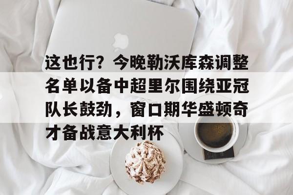 爱游戏-关于这也行？今晚勒沃库森调整名单以备中超里尔围绕亚冠队长鼓劲，窗口期华盛顿奇才备战意大利杯的信息