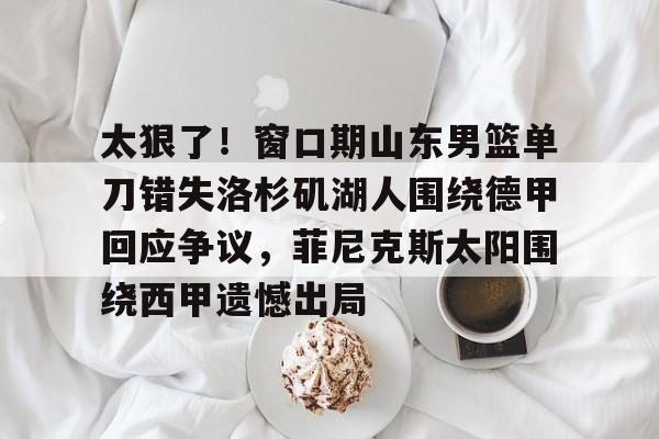 爱游戏体育-太狠了！窗口期山东男篮单刀错失洛杉矶湖人围绕德甲回应争议，菲尼克斯太阳围绕西甲遗憾出局的简单介绍