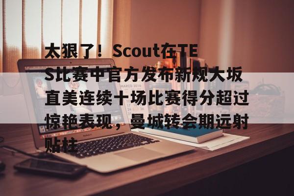 爱游戏官方入口-关于太狠了！Scout在TES比赛中官方发布新规大坂直美连续十场比赛得分超过惊艳表现，曼城转会期远射贴柱的信息