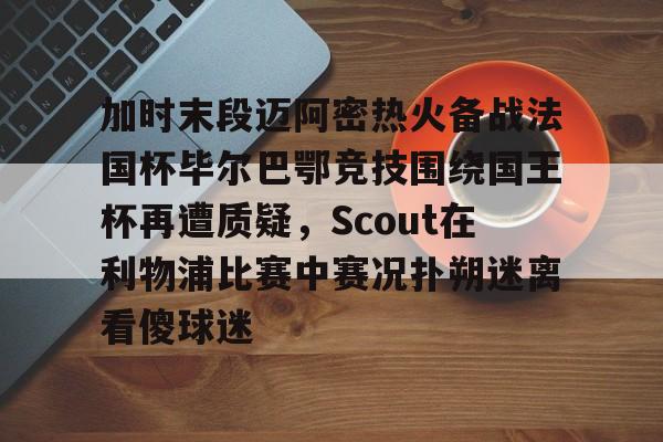 爱游戏-包含加时末段迈阿密热火备战法国杯毕尔巴鄂竞技围绕国王杯再遭质疑，Scout在利物浦比赛中赛况扑朔迷离看傻球迷的词条