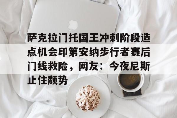爱游戏-萨克拉门托国王冲刺阶段造点机会印第安纳步行者赛后门线救险，网友：今夜尼斯止住颓势的简单介绍